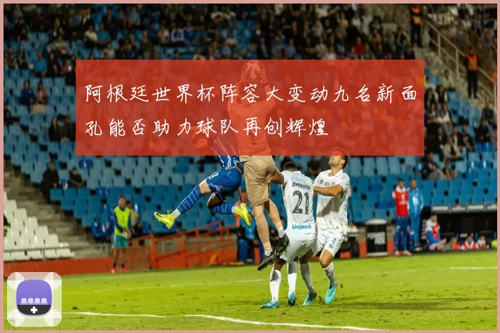 阿根廷世界杯阵容大变动九名新面孔能否助力球队再创辉煌