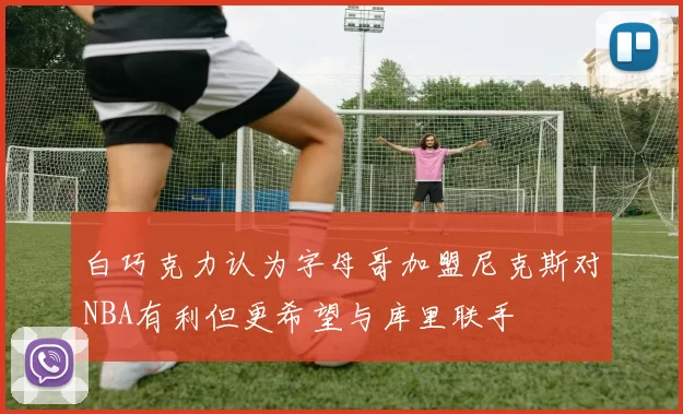 白巧克力认为字母哥加盟尼克斯对NBA有利但更希望与库里联手