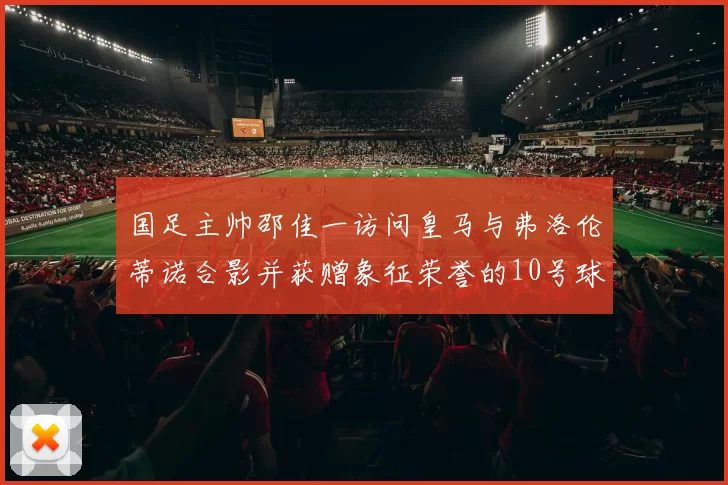 国足主帅邵佳一访问皇马与弗洛伦蒂诺合影并获赠象征荣誉的10号球衣