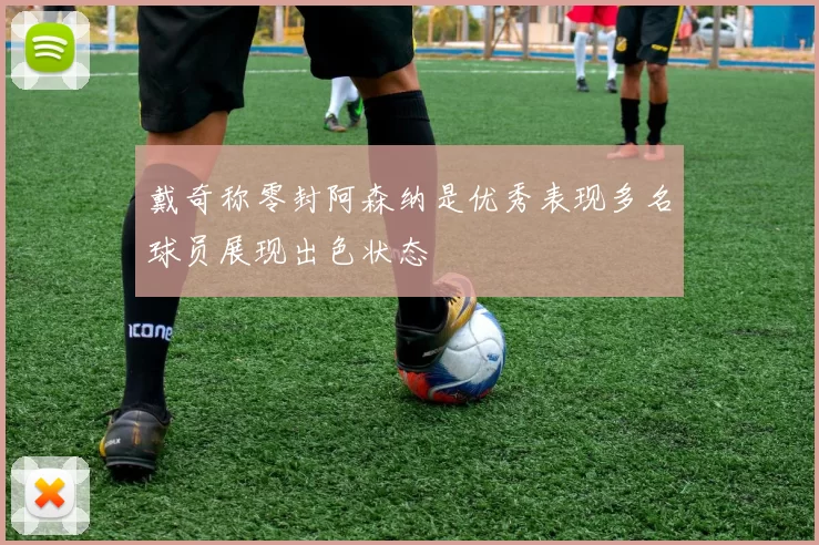 戴奇称零封阿森纳是优秀表现多名球员展现出色状态