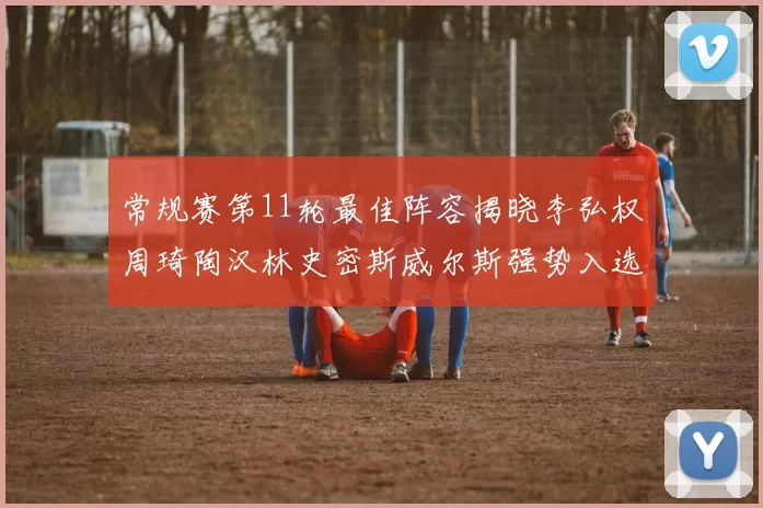 常规赛第11轮最佳阵容揭晓李弘权周琦陶汉林史密斯威尔斯强势入选