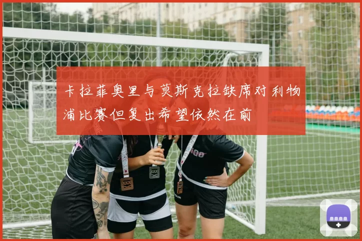 卡拉菲奥里与莫斯克拉缺席对利物浦比赛但复出希望依然在前