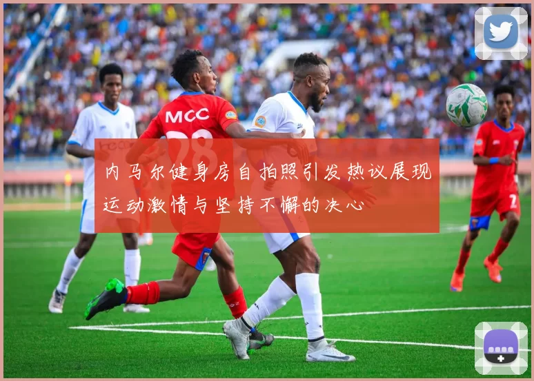 内马尔健身房自拍照引发热议展现运动激情与坚持不懈的决心