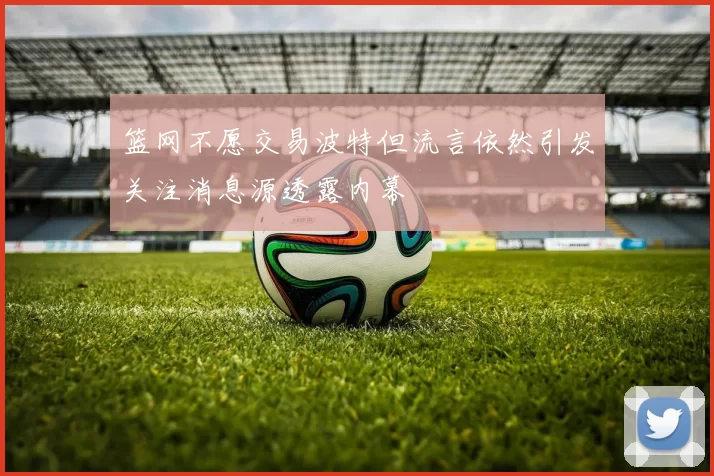 篮网不愿交易波特但流言依然引发关注消息源透露内幕