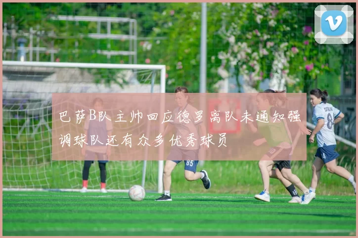 巴萨B队主帅回应德罗离队未通知强调球队还有众多优秀球员