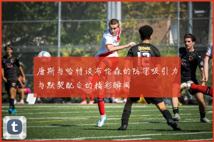 唐斯与哈特谈布伦森的防守吸引力与默契配合的精彩瞬间