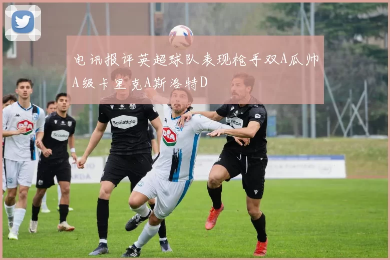电讯报评英超球队表现枪手双A瓜帅A级卡里克A斯洛特D